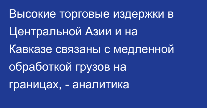 Высокие торговые издержки в Центральной Азии и на Кавказе связаны с медленной обработкой грузов на границах, - аналитика