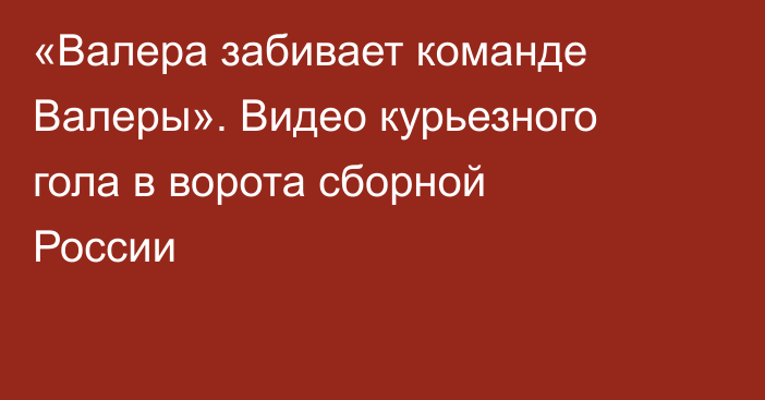 «Валера забивает команде Валеры». Видео курьезного гола в ворота сборной России
