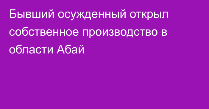 Бывший осужденный открыл собственное производство в области Абай