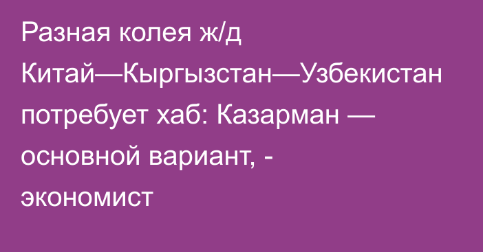 Разная колея ж/д Китай—Кыргызстан—Узбекистан потребует хаб: Казарман — основной вариант, - экономист
