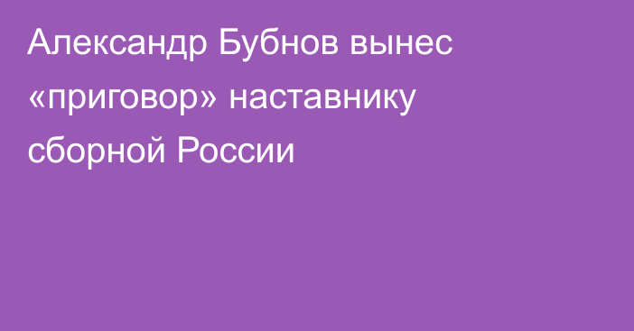 Александр Бубнов вынес «приговор» наставнику сборной России