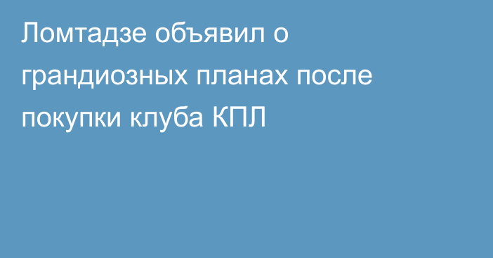 Ломтадзе объявил о грандиозных планах после покупки клуба КПЛ