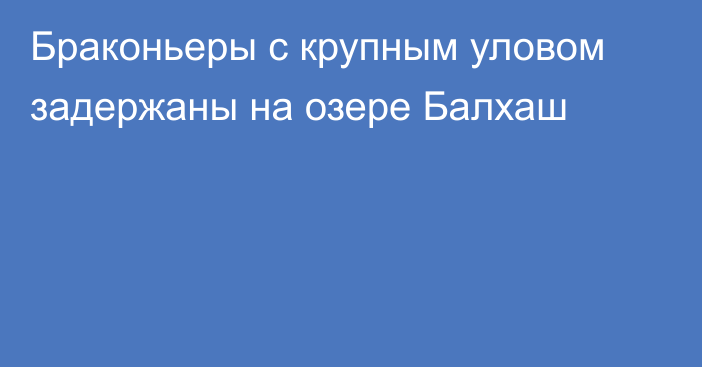 Браконьеры с крупным уловом задержаны на озере Балхаш