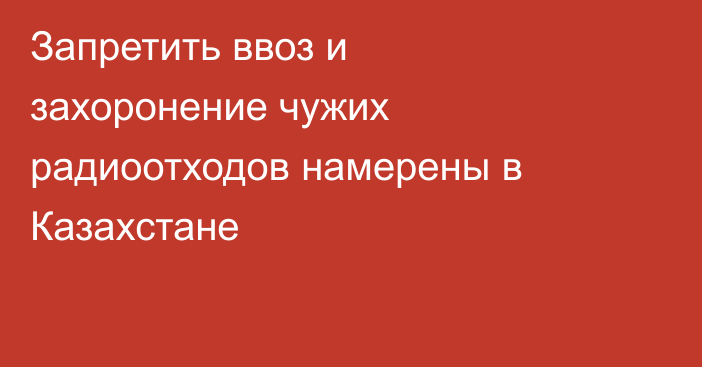 Запретить ввоз и захоронение чужих радиоотходов намерены в Казахстане