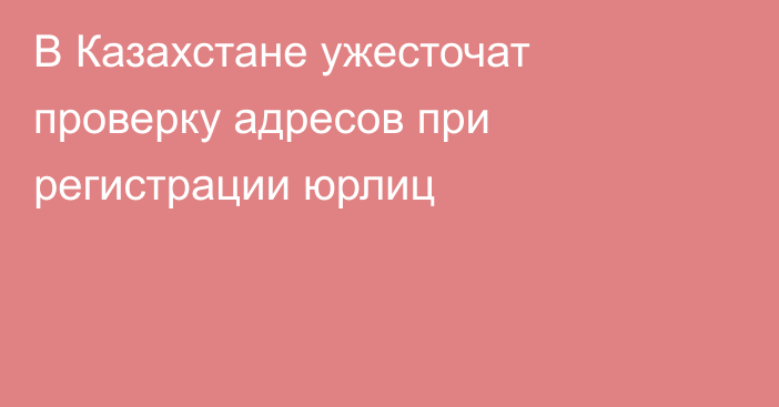 В Казахстане ужесточат проверку адресов при регистрации юрлиц