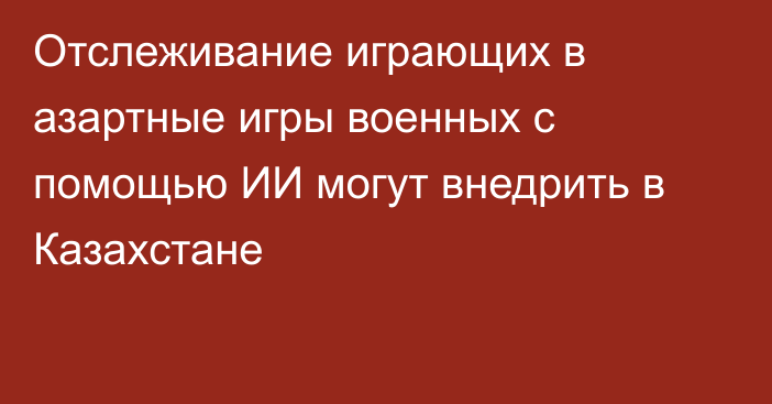 Отслеживание играющих в азартные игры военных с помощью ИИ могут внедрить в Казахстане