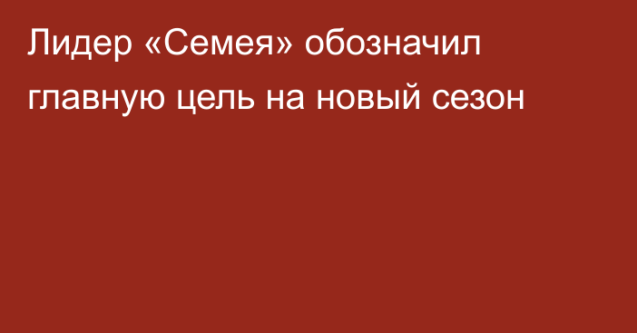 Лидер «Семея» обозначил главную цель на новый сезон