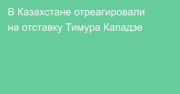 В Казахстане отреагировали на отставку Тимура Кападзе