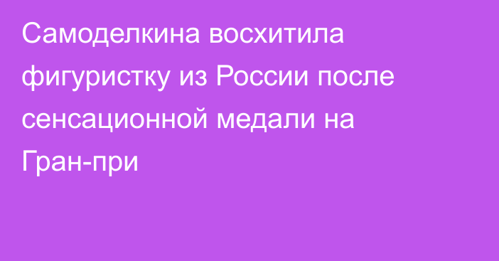 Самоделкина восхитила фигуристку из России после сенсационной медали на Гран-при