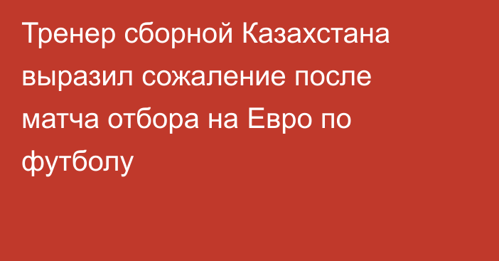 Тренер сборной Казахстана выразил сожаление после матча отбора на Евро по футболу