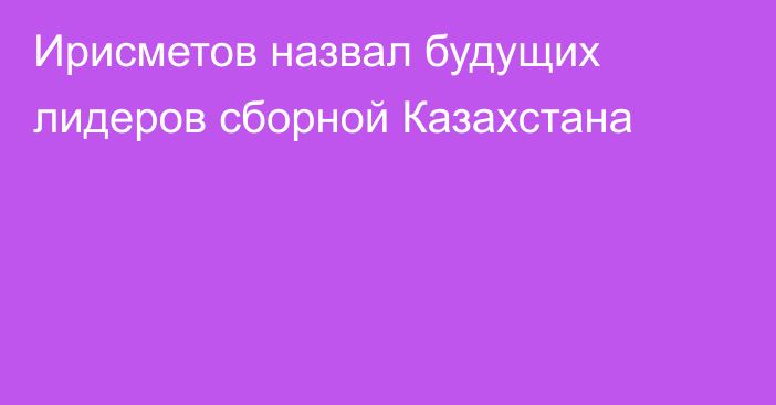 Ирисметов назвал будущих лидеров сборной Казахстана