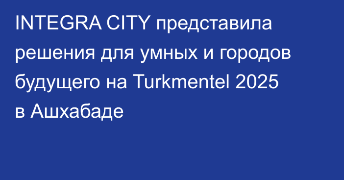 INTEGRA CITY представила решения для умных и городов будущего на Turkmentel 2025 в Ашхабаде