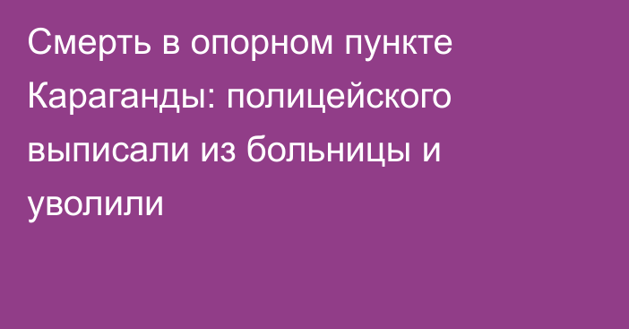 Смерть в опорном пункте Караганды: полицейского выписали из больницы и уволили