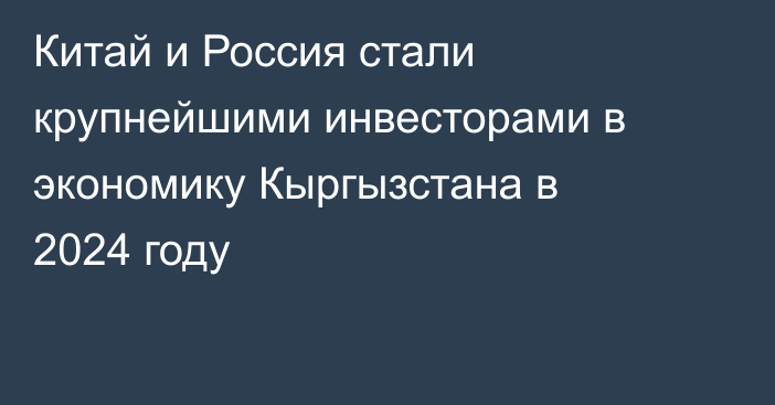 Китай и Россия стали крупнейшими инвесторами в экономику Кыргызстана в 2024 году