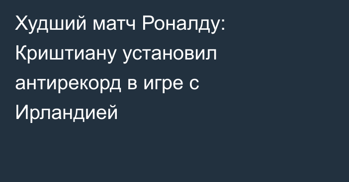 Худший матч Роналду: Криштиану установил антирекорд в игре с Ирландией