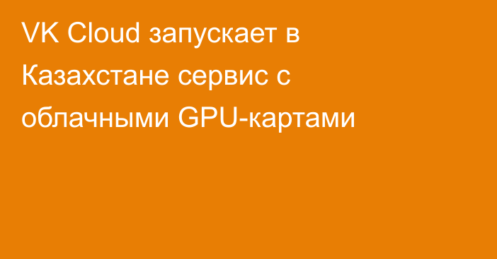 VK Cloud запускает в Казахстане сервис с облачными GPU-картами
