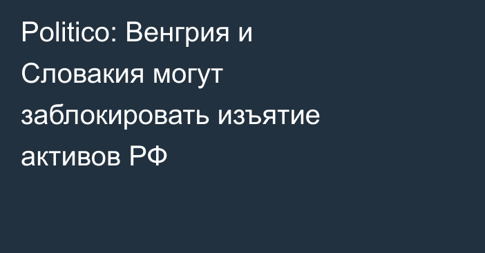 Politico: Венгрия и Словакия могут заблокировать изъятие активов РФ