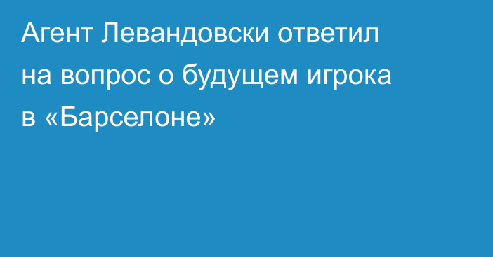 Агент Левандовски ответил на вопрос о будущем игрока в «Барселоне»