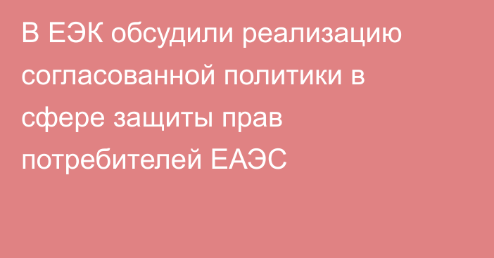 В ЕЭК обсудили реализацию согласованной политики в сфере защиты прав потребителей ЕАЭС