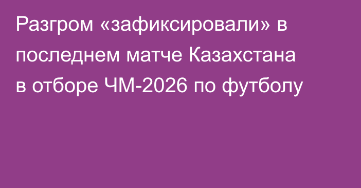 Разгром «зафиксировали» в последнем матче Казахстана в отборе ЧМ-2026 по футболу