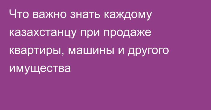 Что важно знать каждому казахстанцу при продаже квартиры, машины и другого имущества