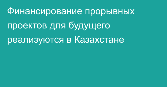 Финансирование прорывных проектов для будущего реализуются в Казахстане