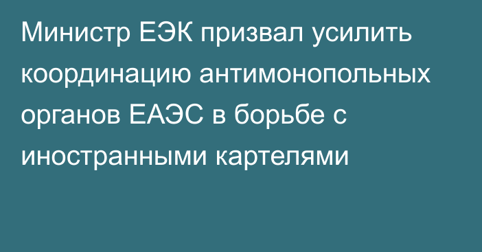 Министр ЕЭК призвал усилить координацию антимонопольных органов ЕАЭС в борьбе с иностранными картелями
