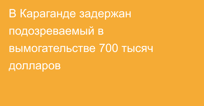  В Караганде задержан подозреваемый в вымогательстве 700 тысяч долларов