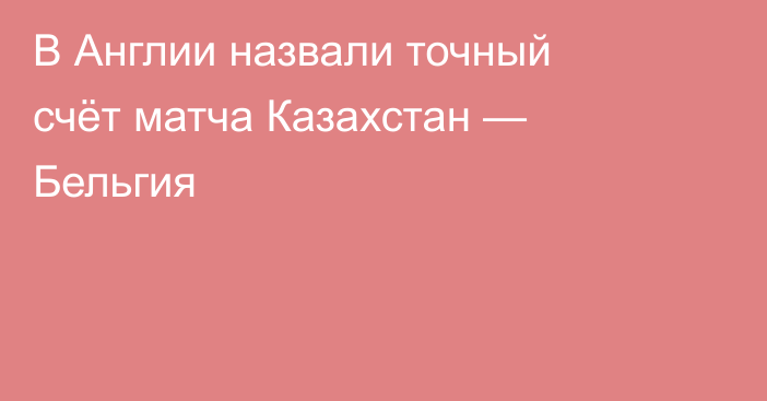 В Англии назвали точный счёт матча Казахстан — Бельгия