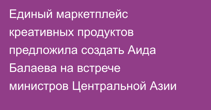 Единый маркетплейс креативных продуктов предложила создать Аида Балаева на встрече министров Центральной Азии