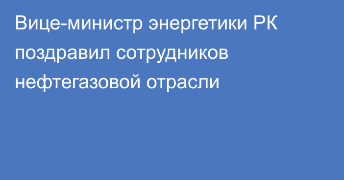 Вице-министр энергетики РК поздравил сотрудников нефтегазовой отрасли