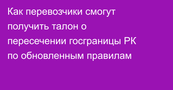 Как перевозчики смогут получить талон о пересечении госграницы РК по обновленным правилам