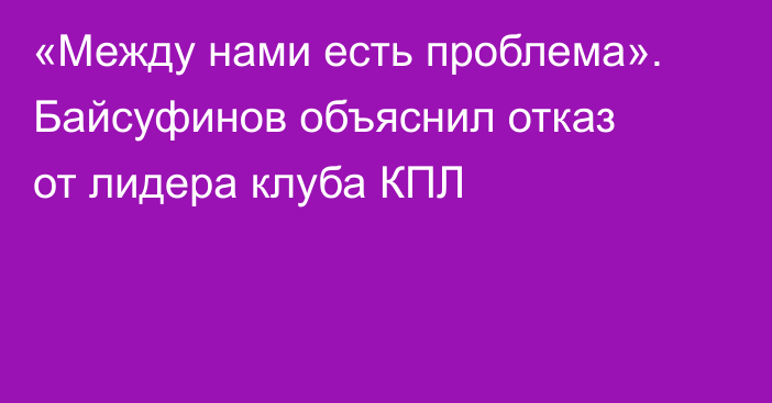 «Между нами есть проблема». Байсуфинов объяснил отказ от лидера клуба КПЛ