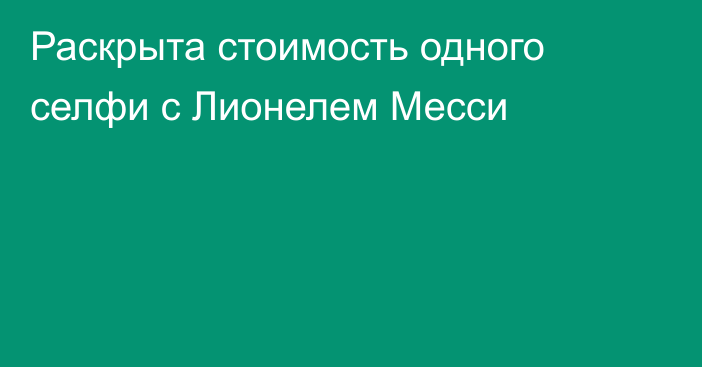 Раскрыта стоимость одного селфи с Лионелем Месси