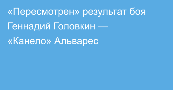 «Пересмотрен» результат боя Геннадий Головкин — «Канело» Альварес