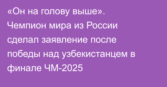 «Он на голову выше». Чемпион мира из России сделал заявление после победы над узбекистанцем в финале ЧМ-2025
