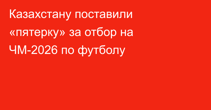 Казахстану поставили «пятерку» за отбор на ЧМ-2026 по футболу
