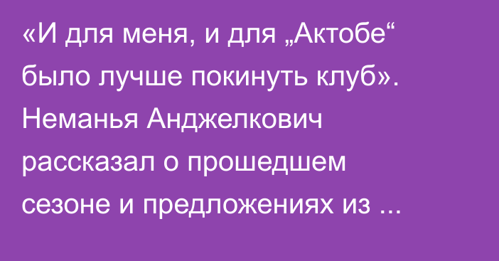 «И для меня, и для „Актобе“ было лучше покинуть клуб». Неманья Анджелкович рассказал о прошедшем сезоне и предложениях из КПЛ