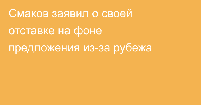 Смаков заявил о своей отставке на фоне предложения из-за рубежа