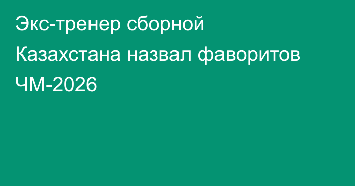 Экс-тренер сборной Казахстана назвал фаворитов ЧМ-2026