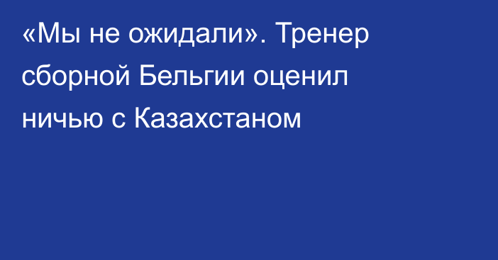 «Мы не ожидали». Тренер сборной Бельгии оценил ничью с Казахстаном