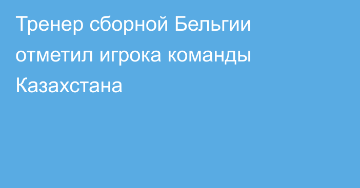 Тренер сборной Бельгии отметил игрока команды Казахстана
