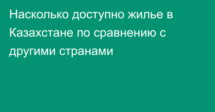 Насколько доступно жилье в Казахстане по сравнению с другими странами