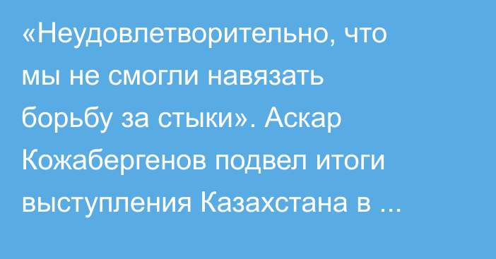 «Неудовлетворительно, что мы не смогли навязать борьбу за стыки». Аскар Кожабергенов подвел итоги выступления Казахстана в отборе ЧМ-2026