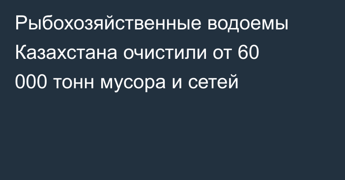 Рыбохозяйственные водоемы Казахстана очистили от 60 000 тонн мусора и сетей