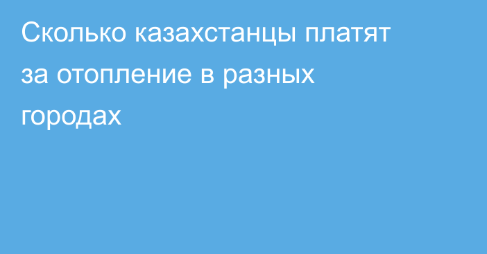 Сколько казахстанцы платят за отопление в разных городах