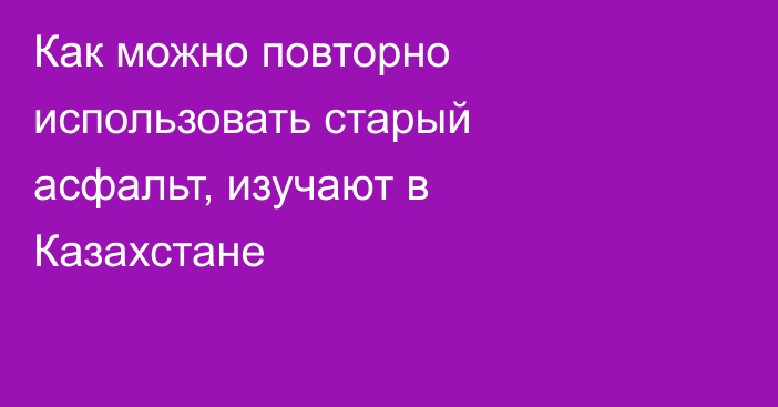 Как можно повторно использовать старый асфальт, изучают в Казахстане