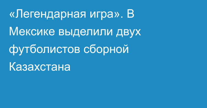«Легендарная игра». В Мексике выделили двух футболистов сборной Казахстана
