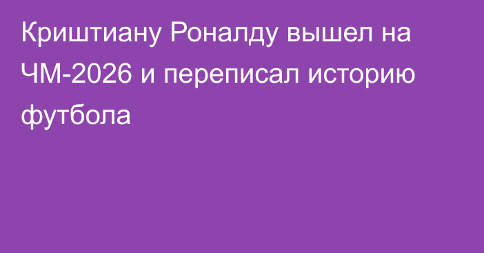 Криштиану Роналду вышел на ЧМ-2026 и переписал историю футбола