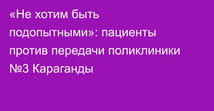 «Не хотим быть подопытными»: пациенты против передачи поликлиники №3 Караганды